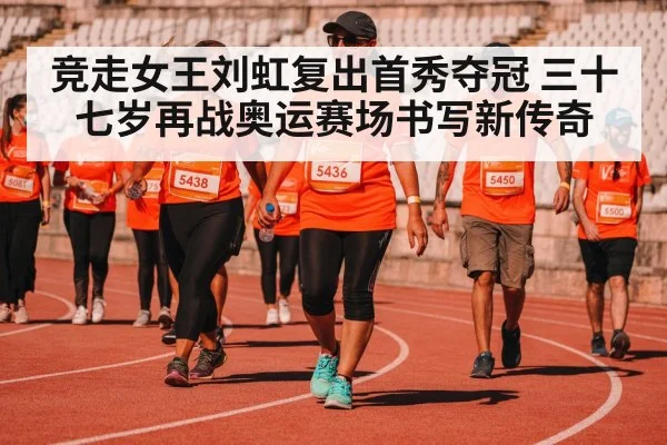 竞走女王刘虹复出首秀夺冠 三十七岁再战奥运赛场书写新传奇